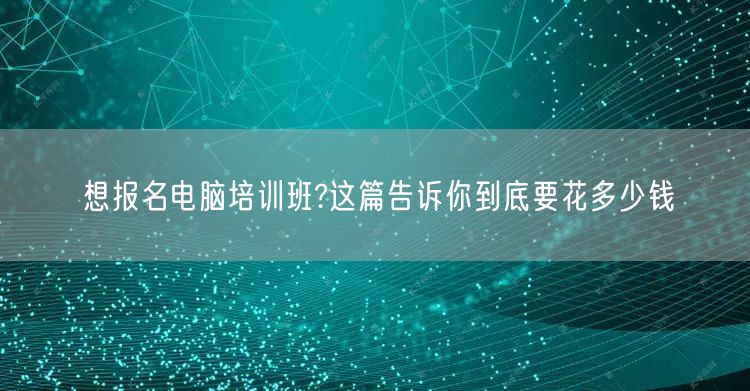 想报名电脑培训班?这篇告诉你到底要花多少钱