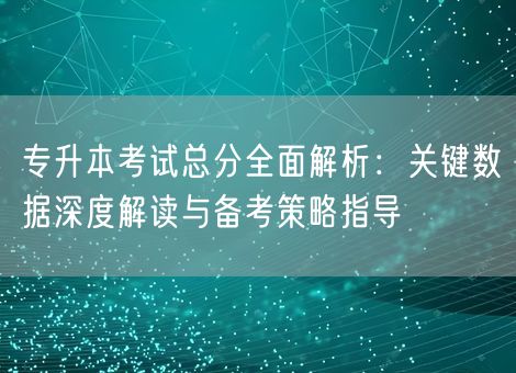 专升本考试总分全面解析：关键数据深度解读与备考策略指导