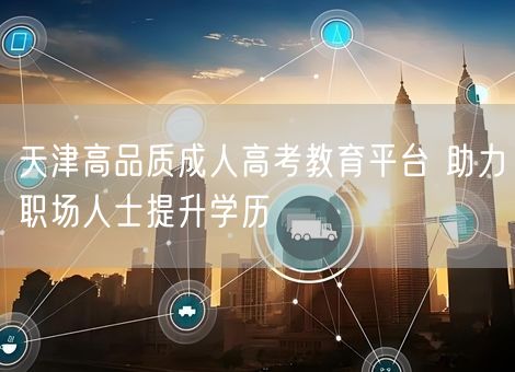 天津高品质成人高考教育平台 助力职场人士提升学历