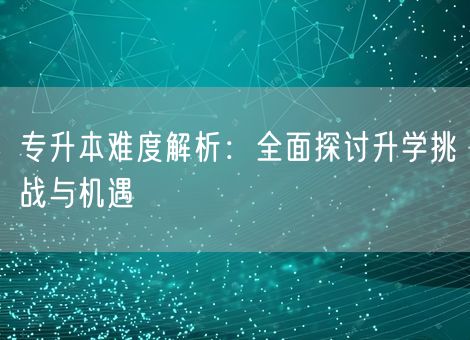 专升本难度解析：全面探讨升学挑战与机遇