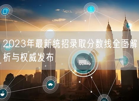 2023年最新统招录取分数线全面解析与权威发布