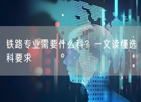 铁路专业需要什么科？一文读懂选科要求