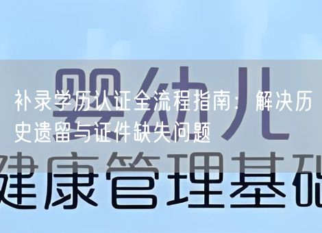 补录学历认证全流程指南：解决历史遗留与证件缺失问题