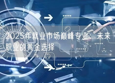 2025年就业市场巅峰专业:未来职业的黄金选择 2025年就业市场巅峰专业:未来职业的黄金选择