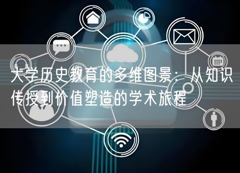 大学历史教育的多维图景:从知识传授到价值塑造的学术旅程 大学历史教育的多维图景:从知识传授到价值塑造的学术旅程