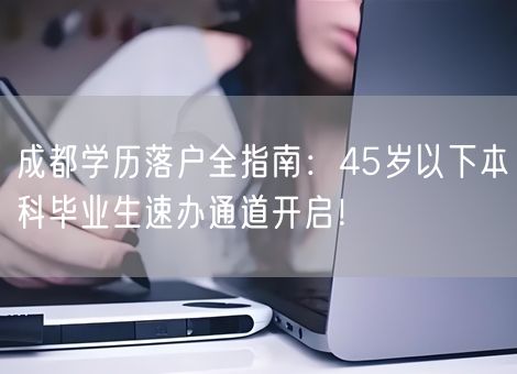 成都学历落户全指南:45岁以下本科毕业生速办通道开启! 成都学历落户全指南:45岁以下本科毕业生速办通道开启!