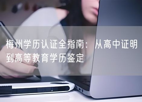 梅州学历认证全指南:从高中证明到高等教育学历鉴定 梅州学历认证全指南:从高中证明到高等教育学历鉴定