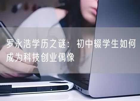 罗永浩学历之谜:初中辍学生如何成为科技创业偶像 罗永浩学历之谜:初中辍学生如何成为科技创业偶像