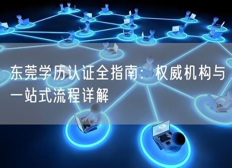 东莞学历认证全指南:权威机构与一站式流程详解 东莞学历认证全指南:权威机构与一站式流程详解