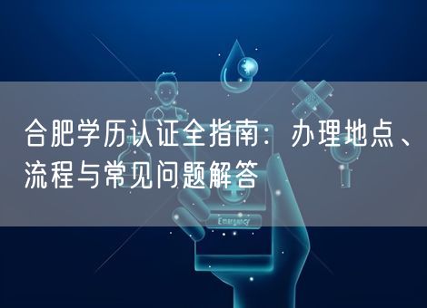 合肥学历认证全指南：办理地点、流程与常见问题解答