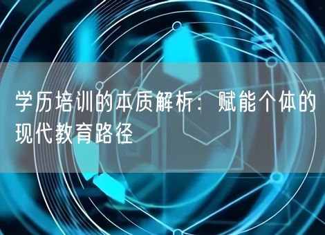 学历培训的本质解析:赋能个体的现代教育路径 学历培训的本质解析:赋能个体的现代教育路径