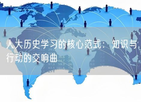 人大历史学习的核心范式:知识与行动的交响曲 人大历史学习的核心范式:知识与行动的交响曲