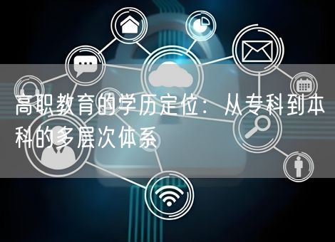 高职教育的学历定位:从专科到本科的多层次体系 高职教育的学历定位:从专科到本科的多层次体系