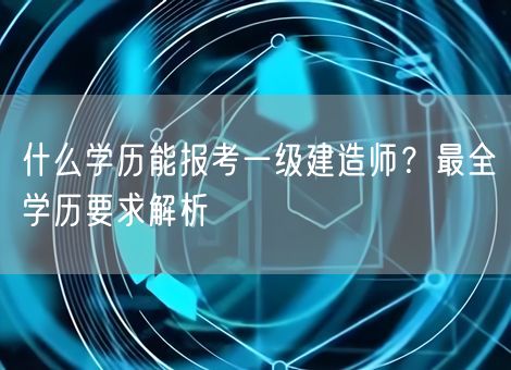 什么学历能报考一级建造师?最全学历要求解析 什么学历能报考一级建造师?最全学历要求解析