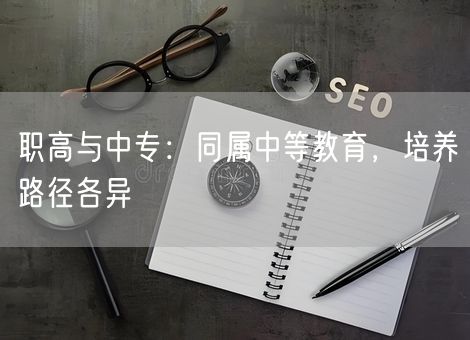 职高与中专:同属中等教育,培养路径各异 职高与中专:同属中等教育,培养路径各异