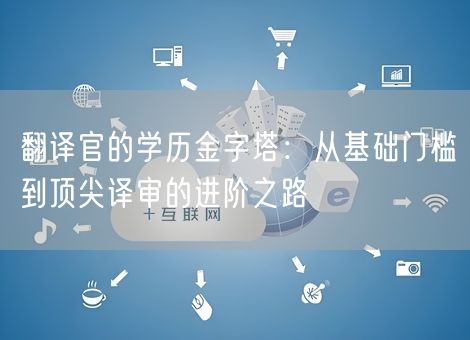 翻译官的学历金字塔：从基础门槛到顶尖译审的进阶之路