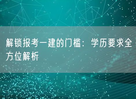 解锁报考一建的门槛：学历要求全方位解析