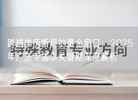 跨越学历断层的黄金窗口：2025年广东专插本关键期深度解析