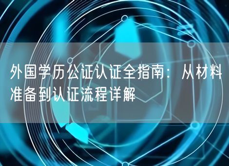 外国学历公证认证全指南:从材料准备到认证流程详解 外国学历公证认证全指南:从材料准备到认证流程详解