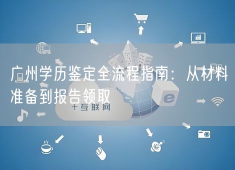 广州学历鉴定全流程指南：从材料准备到报告领取