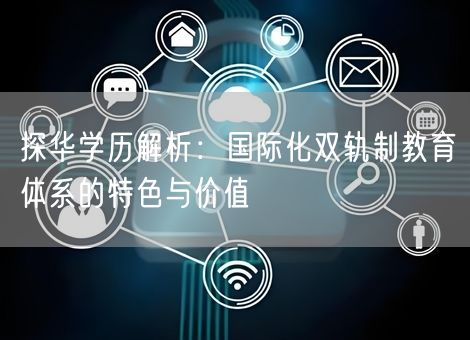 探华学历解析:国际化双轨制教育体系的特色与价值 探华学历解析:国际化双轨制教育体系的特色与价值