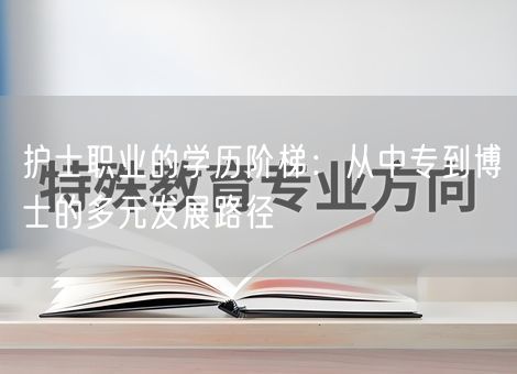 护士职业的学历阶梯:从中专到博士的多元发展路径 护士职业的学历阶梯:从中专到博士的多元发展路径