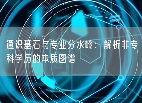 通识基石与专业分水岭:解析非专科学历的本质图谱 通识基石与专业分水岭:解析非专科学历的本质图谱
