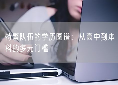 特警队伍的学历图谱：从高中到本科的多元门槛