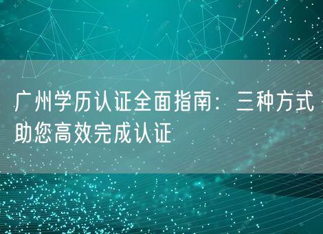 广州学历认证全面指南：三种方式助您高效完成认证