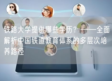 铁路大学提供哪些学历？——全面解析中国铁道教育体系的多层次培养路径