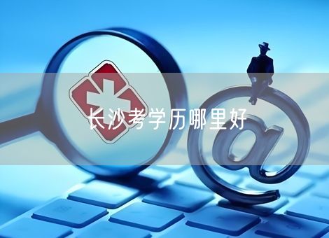 长沙考学历哪里好 长沙考学历哪里好