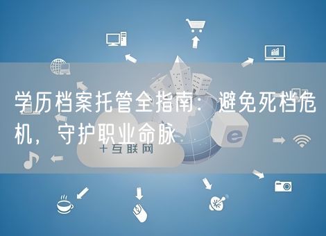 学历档案托管全指南：避免死档危机，守护职业命脉