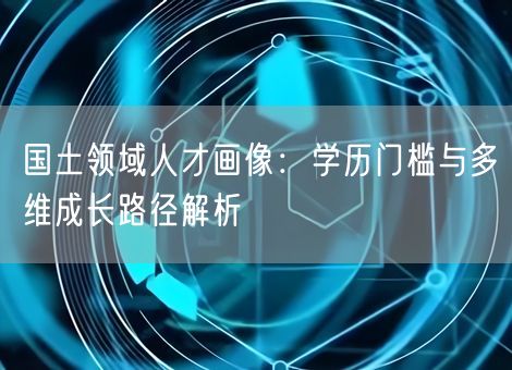 国土领域人才画像：学历门槛与多维成长路径解析
