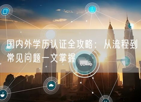 国内外学历认证全攻略：从流程到常见问题一文掌握