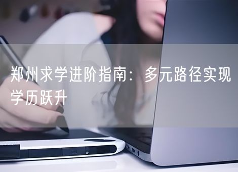 郑州求学进阶指南：多元路径实现学历跃升