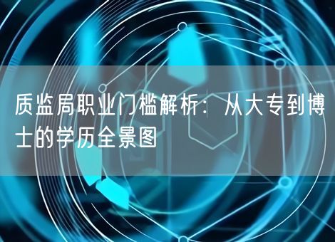 质监局职业门槛解析:从大专到博士的学历全景图 质监局职业门槛解析:从大专到博士的学历全景图