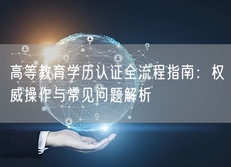 高等教育学历认证全流程指南：权威操作与常见问题解析