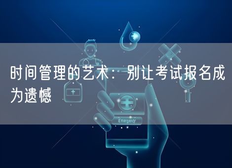 时间管理的艺术:别让考试报名成为遗憾 时间管理的艺术:别让考试报名成为遗憾