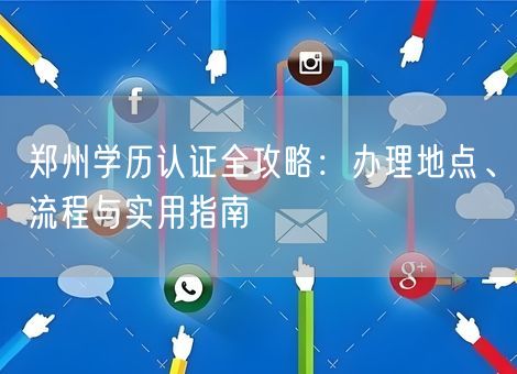郑州学历认证全攻略:办理地点、流程与实用指南 郑州学历认证全攻略:办理地点、流程与实用指南