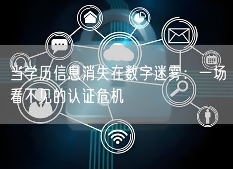 当学历信息消失在数字迷雾:一场看不见的认证危机 当学历信息消失在数字迷雾:一场看不见的认证危机