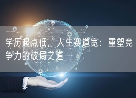学历起点低,人生赛道宽:重塑竞争力的破局之道 学历起点低,人生赛道宽:重塑竞争力的破局之道