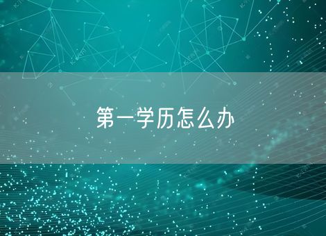 第一学历怎么办 第一学历怎么办