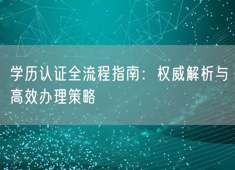学历认证全流程指南：权威解析与高效办理策略