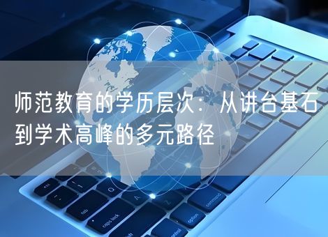 师范教育的学历层次:从讲台基石到学术高峰的多元路径 师范教育的学历层次:从讲台基石到学术高峰的多元路径