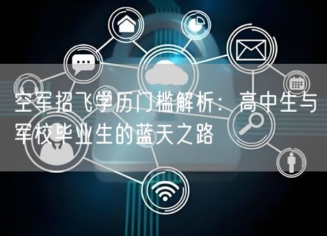 空军招飞学历门槛解析：高中生与军校毕业生的蓝天之路