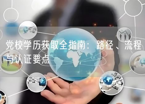 党校学历获取全指南:路径、流程与认证要点 党校学历获取全指南:路径、流程与认证要点