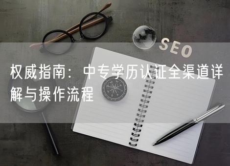 权威指南:中专学历认证全渠道详解与操作流程 权威指南:中专学历认证全渠道详解与操作流程