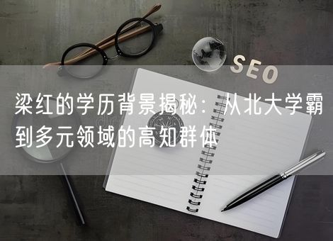 梁红的学历背景揭秘：从北大学霸到多元领域的高知群体