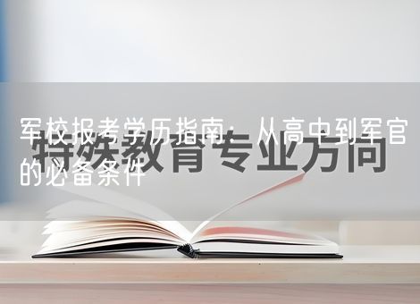 军校报考学历指南:从高中到军官的必备条件 军校报考学历指南:从高中到军官的必备条件