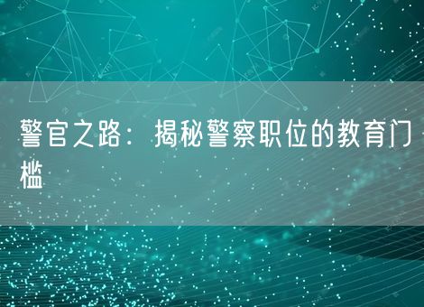 警官之路:揭秘警察职位的教育门槛 警官之路:揭秘警察职位的教育门槛